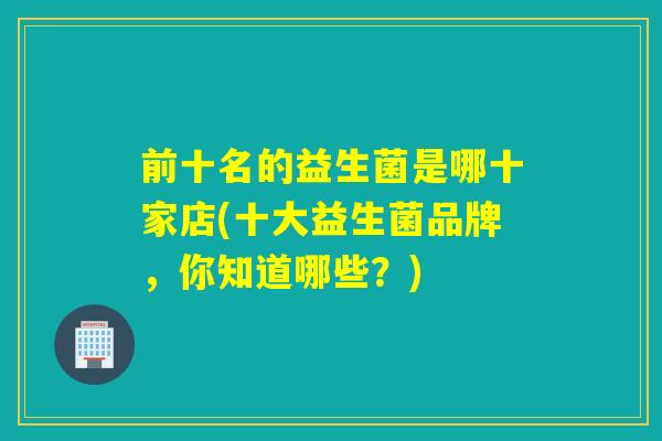 前十名的益生菌是哪十家店(十大益生菌品牌,你知道哪些?) 前十名的益生菌是哪十家店(十大益生菌品牌,你知道哪些?)