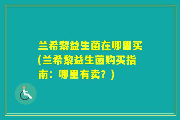 兰希黎益生菌在哪里买(兰希黎益生菌购买指南:哪里有卖?) 兰希黎益生菌在哪里买(兰希黎益生菌购买指南:哪里有卖?)