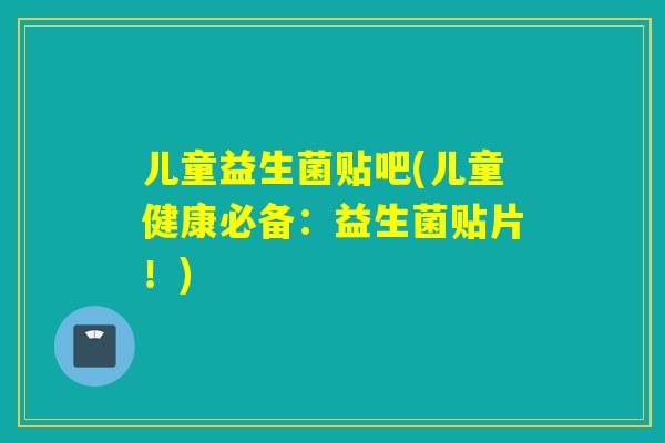 儿童益生菌贴吧(儿童健康必备：益生菌贴片！)