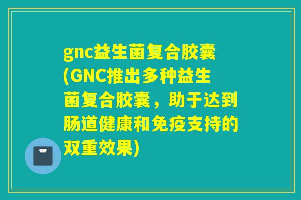 gnc益生菌复合胶囊(GNC推出多种益生菌复合胶囊,助于达到肠道健康和支持的双重效果) gnc益生菌复合胶囊(GNC推出多种益生菌复合胶囊,助于达到肠道健康和支持的双重效果)