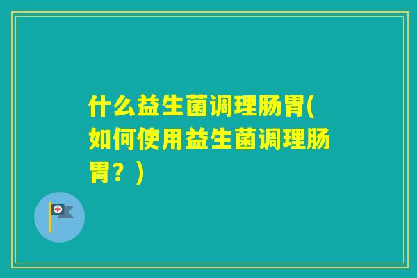 什么益生菌调理肠胃(如何使用益生菌调理肠胃?) 什么益生菌调理肠胃(如何使用益生菌调理肠胃?)