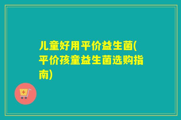 儿童好用平价益生菌(平价孩童益生菌选购指南) 儿童好用平价益生菌(平价孩童益生菌选购指南)
