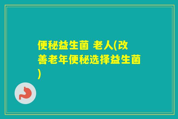 益生菌 老人(改善老年选择益生菌) 益生菌 老人(改善老年选择益生菌)