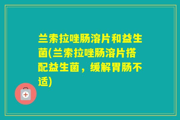 兰索拉唑肠溶片和益生菌(兰索拉唑肠溶片搭配益生菌,缓解不适) 兰索拉唑肠溶片和益生菌(兰索拉唑肠溶片搭配益生菌,缓解不适)