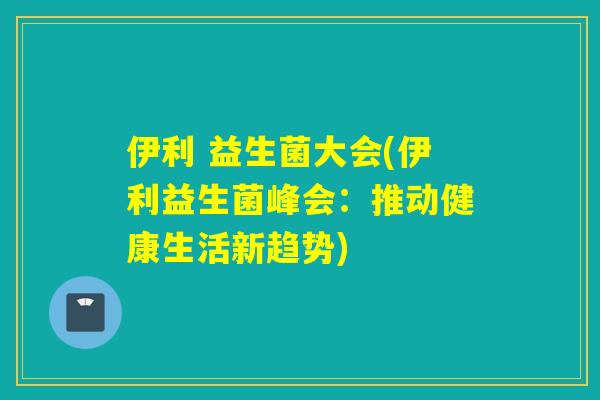 伊利 益生菌大会(伊利益生菌峰会:推动健康生活新趋势) 伊利 益生菌大会(伊利益生菌峰会:推动健康生活新趋势)