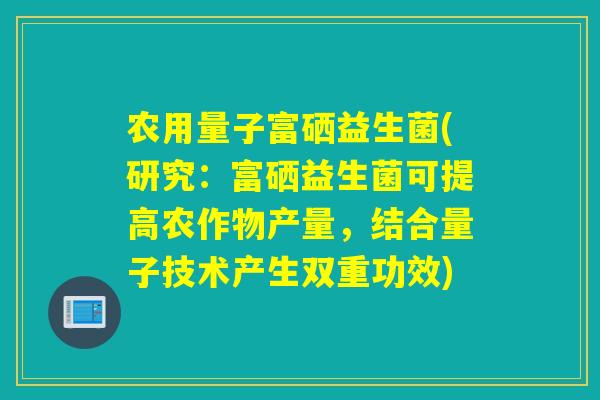 农用量子富硒益生菌(研究:富硒益生菌可提高农作物产量,结合量子技术产生双重功效) 农用量子富硒益生菌(研究:富硒益生菌可提高农作物产量,结合量子技术产生双重功效)