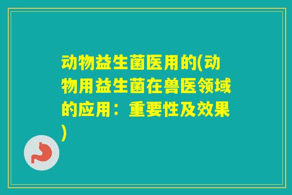 动物益生菌医用的(动物用益生菌在兽医领域的应用:重要性及效果) 动物益生菌医用的(动物用益生菌在兽医领域的应用:重要性及效果)
