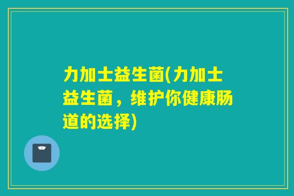 力加士益生菌(力加士益生菌，维护你健康肠道的选择)