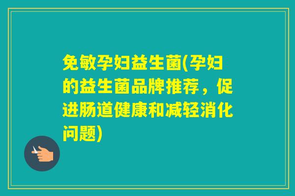 免敏孕妇益生菌(孕妇的益生菌品牌推荐，促进肠道健康和减轻消化问题)