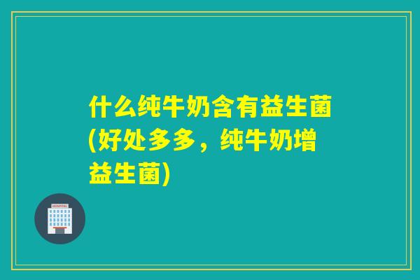 什么纯牛奶含有益生菌(好处多多，纯牛奶增益生菌)