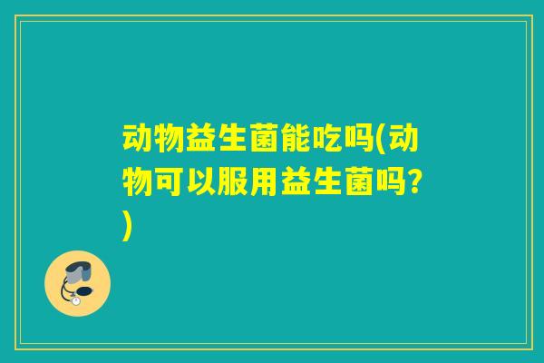 动物益生菌能吃吗(动物可以服用益生菌吗？)