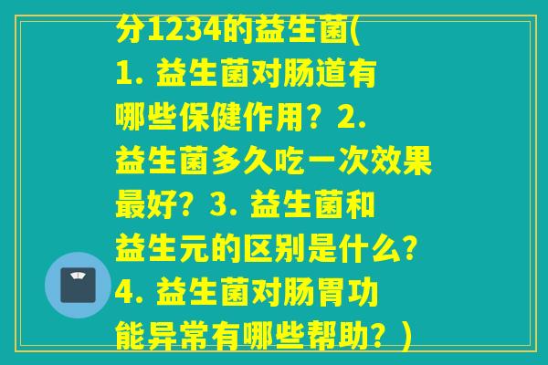 分1234的益生菌(1. 益生菌对肠道有哪些保健作用？2. 益生菌多久吃一次效果好？3. 益生菌和益生元的区别是什么？4. 益生菌对肠胃功能异常有哪些帮助？)