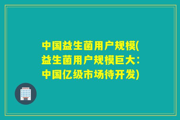 中国益生菌用户规模(益生菌用户规模巨大:中国亿级市场待开发) 中国益生菌用户规模(益生菌用户规模巨大:中国亿级市场待开发)