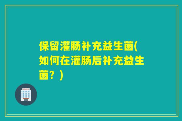 保留灌肠补充益生菌(如何在灌肠后补充益生菌？)