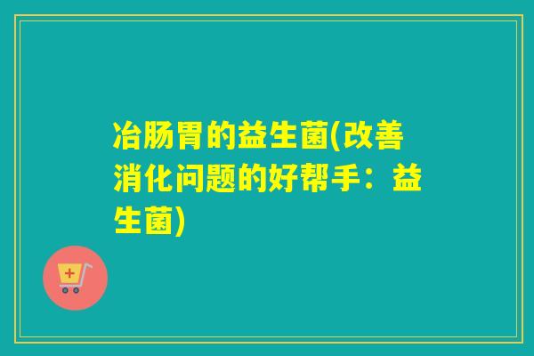 冶肠胃的益生菌(改善消化问题的好帮手:益生菌) 冶肠胃的益生菌(改善消化问题的好帮手:益生菌)