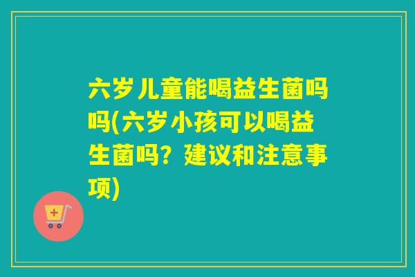六岁儿童能喝益生菌吗吗(六岁小孩可以喝益生菌吗？建议和注意事项)