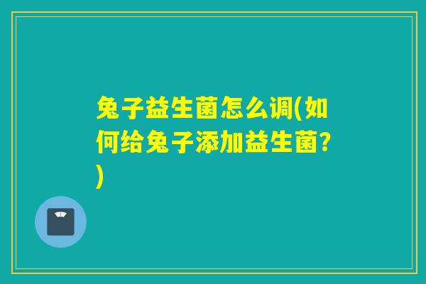 兔子益生菌怎么调(如何给兔子添加益生菌?) 兔子益生菌怎么调(如何给兔子添加益生菌?)
