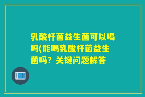乳酸杆菌益生菌可以喝吗(能喝乳酸杆菌益生菌吗?关键问题解答 乳酸杆菌益生菌可以喝吗(能喝乳酸杆菌益生菌吗?关键问题解答