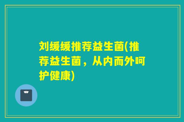 刘缓缓推荐益生菌(推荐益生菌,从内而外呵护健康) 刘缓缓推荐益生菌(推荐益生菌,从内而外呵护健康)