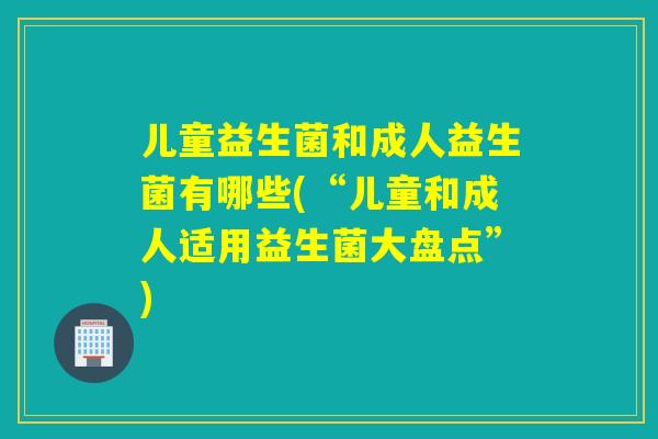 儿童益生菌和成人益生菌有哪些(“儿童和成人适用益生菌大盘点”)