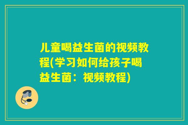 儿童喝益生菌的视频教程(学习如何给孩子喝益生菌:视频教程) 儿童喝益生菌的视频教程(学习如何给孩子喝益生菌:视频教程)