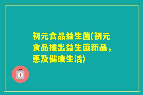 初元食品益生菌(初元食品推出益生菌新品,惠及健康生活) 初元食品益生菌(初元食品推出益生菌新品,惠及健康生活)