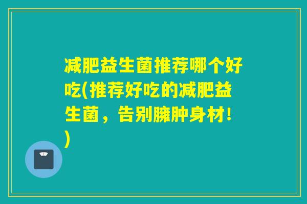 益生菌推荐哪个好吃(推荐好吃的益生菌,告别臃肿身材!) 益生菌推荐哪个好吃(推荐好吃的益生菌,告别臃肿身材!)