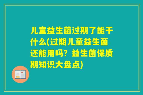 儿童益生菌过期了能干什么(过期儿童益生菌还能用吗？益生菌保质期知识大盘点)