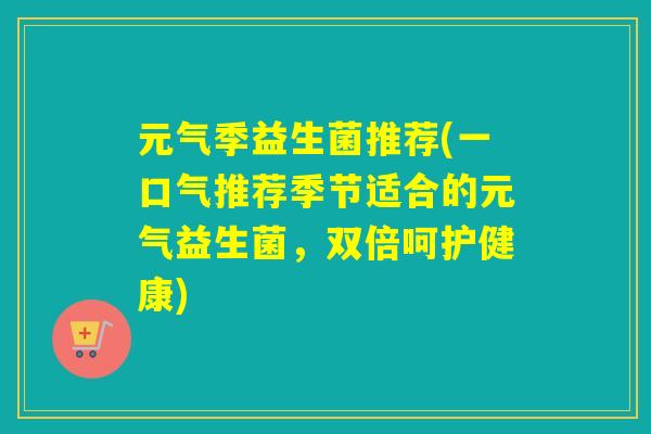 元气季益生菌推荐(一口气推荐季节适合的元气益生菌,双倍呵护健康) 元气季益生菌推荐(一口气推荐季节适合的元气益生菌,双倍呵护健康)