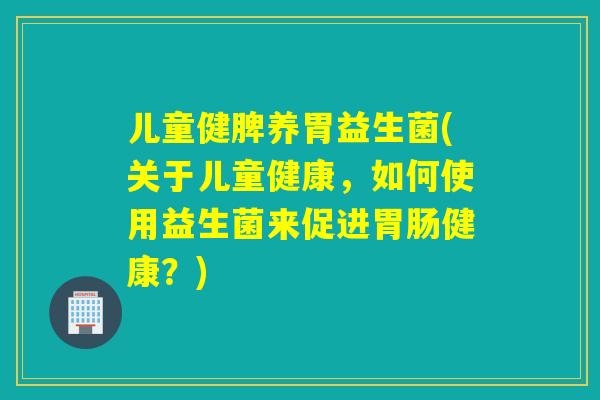 儿童健脾养胃益生菌(关于儿童健康，如何使用益生菌来促进健康？)