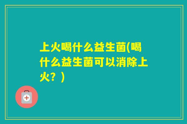 上火喝什么益生菌(喝什么益生菌可以消除上火？)