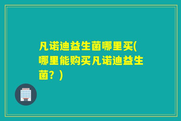 凡诺迪益生菌哪里买(哪里能购买凡诺迪益生菌？)