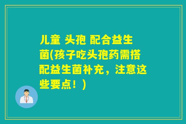 儿童 头孢 配合益生菌(孩子吃头孢药需搭配益生菌补充，注意这些要点！)
