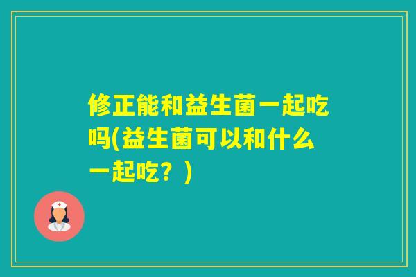 修正能和益生菌一起吃吗(益生菌可以和什么一起吃?) 修正能和益生菌一起吃吗(益生菌可以和什么一起吃?)