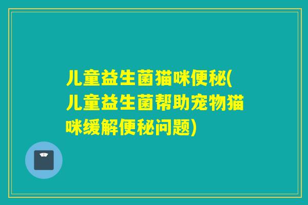 儿童益生菌猫咪(儿童益生菌帮助宠物猫咪缓解问题)
