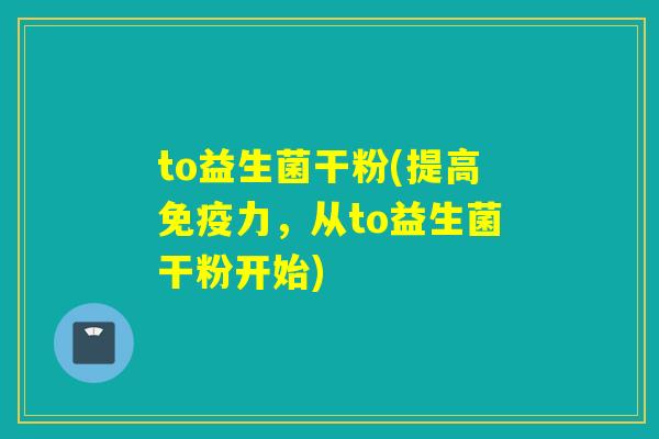 to益生菌干粉(提高力,从to益生菌干粉开始) to益生菌干粉(提高力,从to益生菌干粉开始)