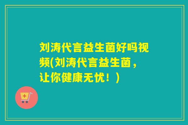 刘涛代言益生菌好吗视频(刘涛代言益生菌，让你健康无忧！)