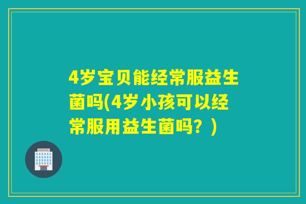 4岁宝贝能经常服益生菌吗(4岁小孩可以经常服用益生菌吗?) 4岁宝贝能经常服益生菌吗(4岁小孩可以经常服用益生菌吗?)