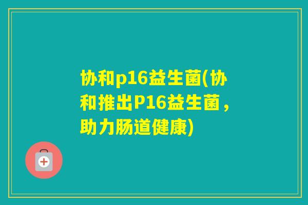 协和p16益生菌(协和推出P16益生菌,助力肠道健康) 协和p16益生菌(协和推出P16益生菌,助力肠道健康)