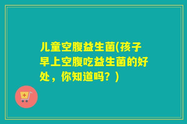 儿童空腹益生菌(孩子早上空腹吃益生菌的好处,你知道吗?) 儿童空腹益生菌(孩子早上空腹吃益生菌的好处,你知道吗?)