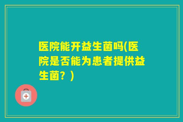 医院能开益生菌吗(医院是否能为患者提供益生菌?) 医院能开益生菌吗(医院是否能为患者提供益生菌?)