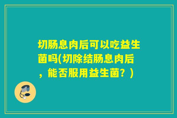 切肠息肉后可以吃益生菌吗(切除结肠息肉后，能否服用益生菌？)