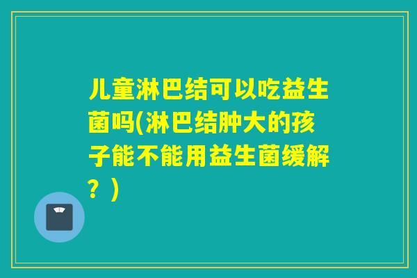 儿童淋巴结可以吃益生菌吗(淋巴结肿大的孩子能不能用益生菌缓解？)