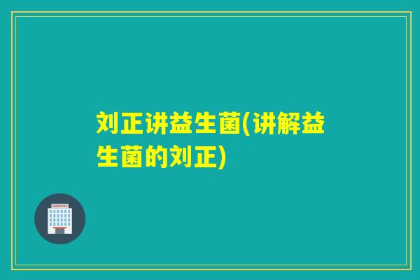 刘正讲益生菌(讲解益生菌的刘正)
