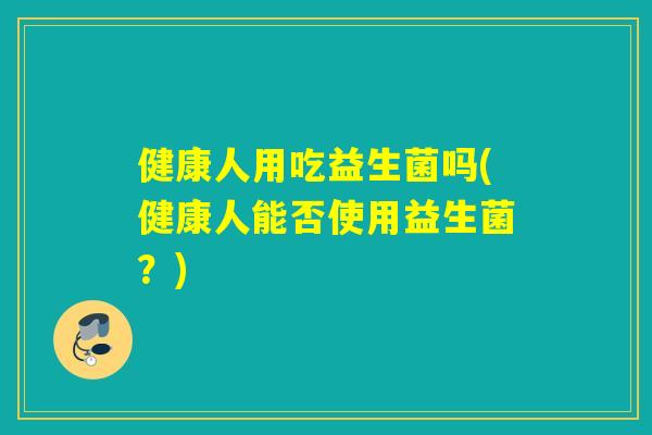 健康人用吃益生菌吗(健康人能否使用益生菌?) 健康人用吃益生菌吗(健康人能否使用益生菌?)
