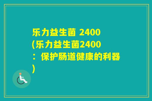 乐力益生菌 2400(乐力益生菌2400:保护肠道健康的利器) 乐力益生菌 2400(乐力益生菌2400:保护肠道健康的利器)