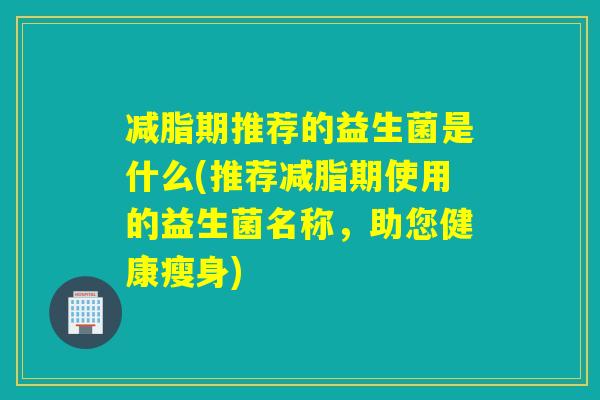 减脂期推荐的益生菌是什么(推荐减脂期使用的益生菌名称，助您健康瘦身)