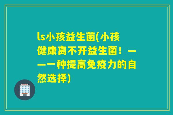 ls小孩益生菌(小孩健康离不开益生菌!——一种提高力的自然选择) ls小孩益生菌(小孩健康离不开益生菌!——一种提高力的自然选择)