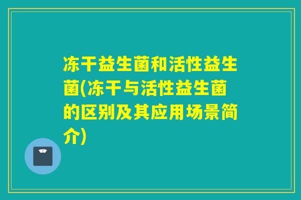 冻干益生菌和活性益生菌(冻干与活性益生菌的区别及其应用场景简介)