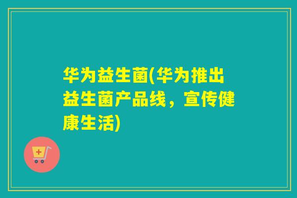 华为益生菌(华为推出益生菌产品线，宣传健康生活)